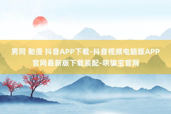 男同 動漫 抖音APP下载-抖音视频电脑版APP官网最新版下载装配-哄骗宝官网