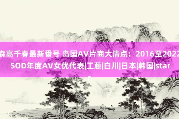 森高千春最新番号 岛国AV片商大清点：2016至2022 SOD年度AV女优代表|工藤|白川|日本|韩国|star