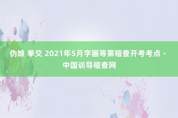 伪娘 拳交 2021年5月字画等第稽查开考考点 - 中国训导稽查网