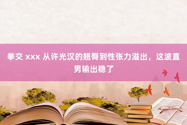 拳交 xxx 从许光汉的翘臀到性张力溢出，这波直男输出稳了