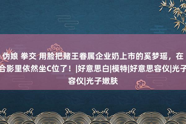 伪娘 拳交 用脸把赌王眷属企业奶上市的奚梦瑶，在权门合影里依然坐C位了！|好意思白|模特|好意思容仪|光子嫩肤