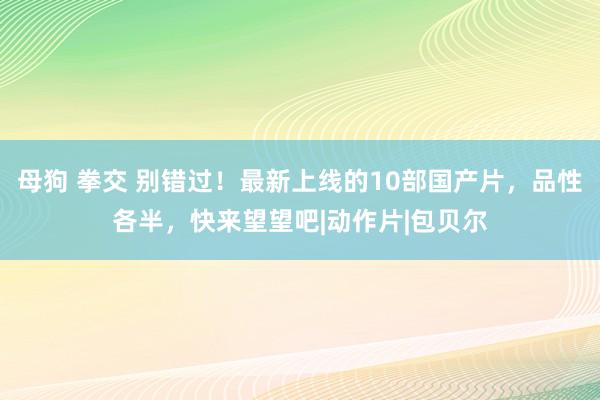 母狗 拳交 别错过！最新上线的10部国产片，品性各半，快来望望吧|动作片|包贝尔