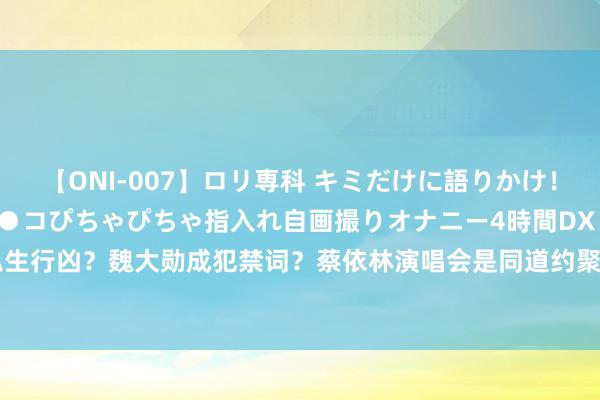 【ONI-007】ロリ専科 キミだけに語りかけ！ロリっ娘20人！オマ●コぴちゃぴちゃ指入れ自画撮りオナニー4時間DX vol.07 王嘉尔被私生行凶？魏大勋成犯禁词？蔡依林演唱会是同道约聚？王楚然平稳浓重？孟好意思岐被禁止？