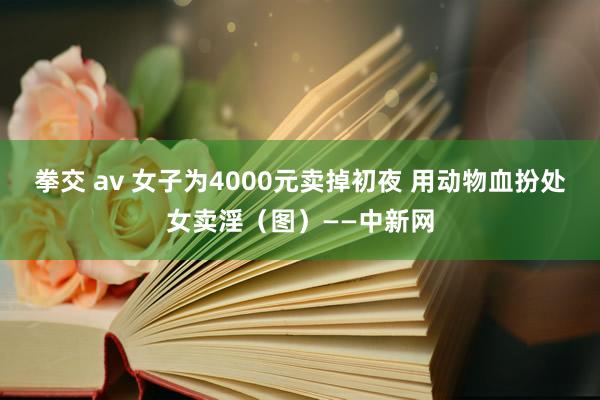 拳交 av 女子为4000元卖掉初夜 用动物血扮处女卖淫（图）——中新网