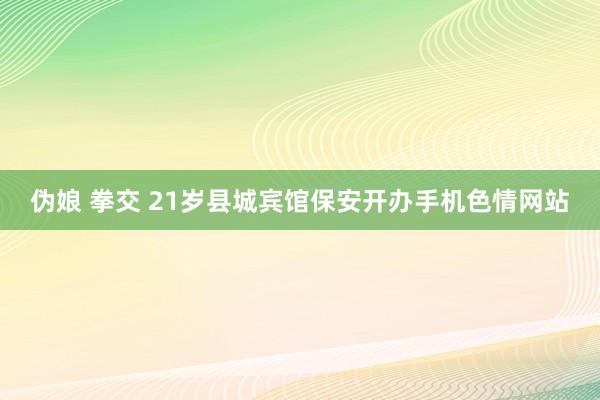 伪娘 拳交 21岁县城宾馆保安开办手机色情网站