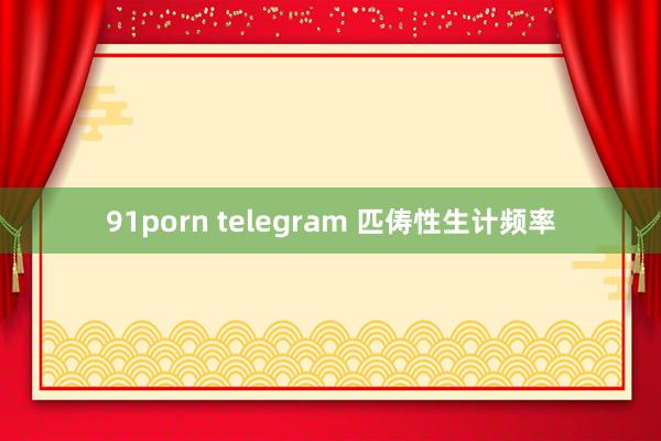 91porn telegram 匹俦性生计频率