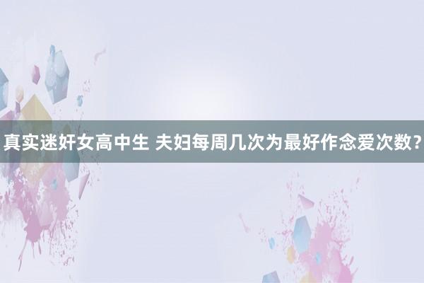 真实迷奸女高中生 夫妇每周几次为最好作念爱次数？