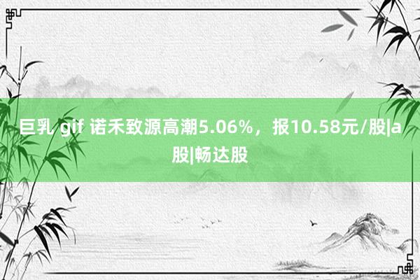 巨乳 gif 诺禾致源高潮5.06%，报10.58元/股|a股|畅达股