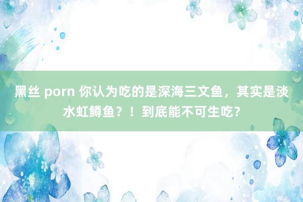 黑丝 porn 你认为吃的是深海三文鱼，其实是淡水虹鳟鱼？！到底能不可生吃？