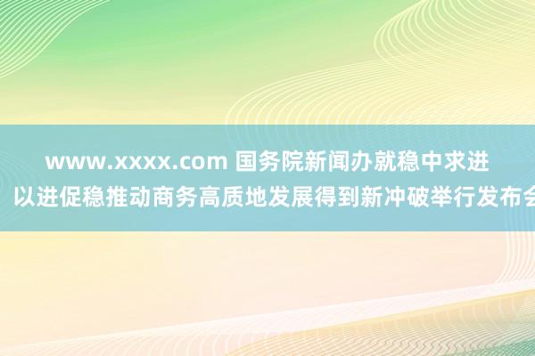 www.xxxx.com 国务院新闻办就稳中求进、以进促稳推动商务高质地发展得到新冲破举行发布会