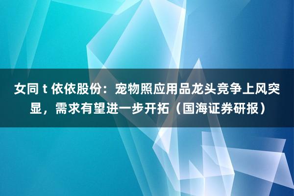 女同 t 依依股份：宠物照应用品龙头竞争上风突显，需求有望进一步开拓（国海证券研报）