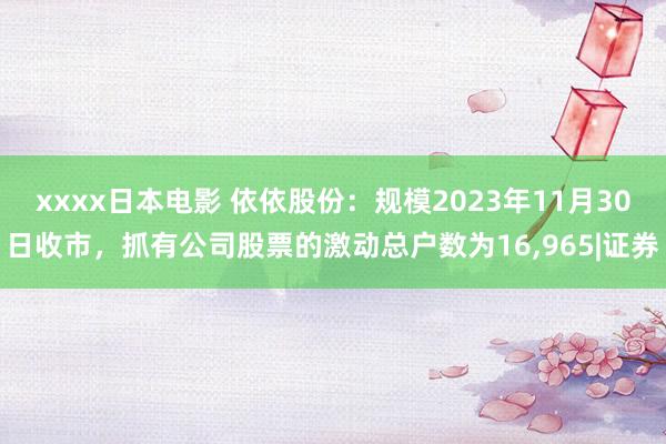 xxxx日本电影 依依股份：规模2023年11月30日收市，抓有公司股票的激动总户数为16，965|证券