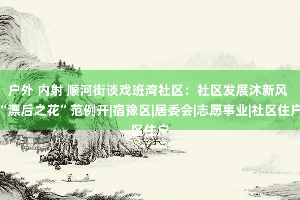 户外 内射 顺河街谈戏班湾社区：社区发展沐新风 “漂后之花”范例开|宿豫区|居委会|志愿事业|社区住户