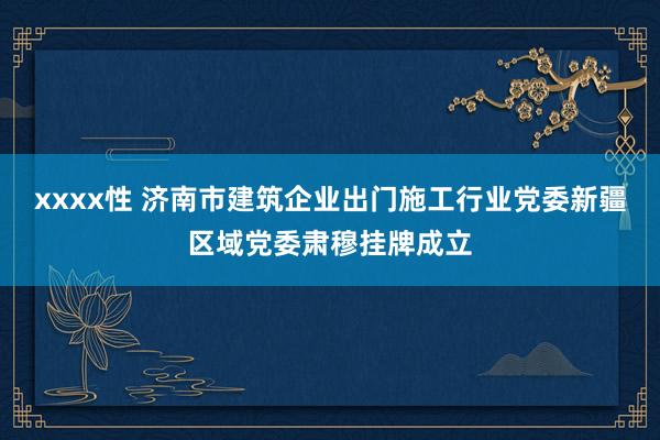 xxxx性 济南市建筑企业出门施工行业党委新疆区域党委肃穆挂牌成立