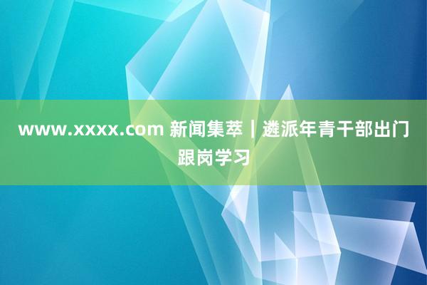 www.xxxx.com 新闻集萃｜遴派年青干部出门跟岗学习