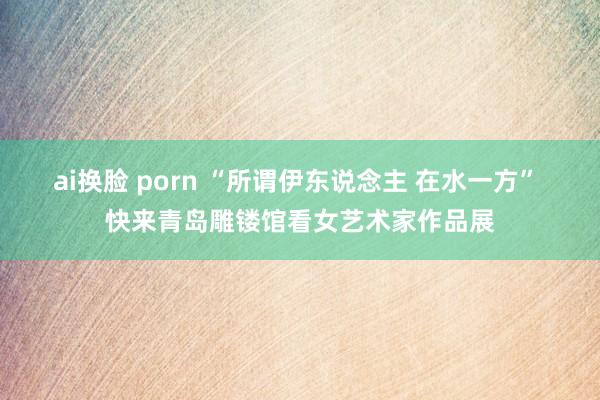 ai换脸 porn “所谓伊东说念主 在水一方” 快来青岛雕镂馆看女艺术家作品展