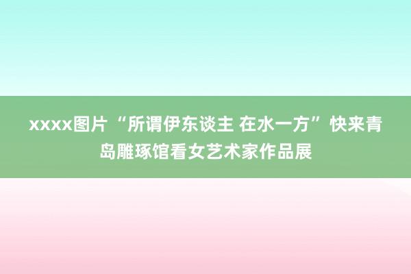 xxxx图片 “所谓伊东谈主 在水一方” 快来青岛雕琢馆看女艺术家作品展