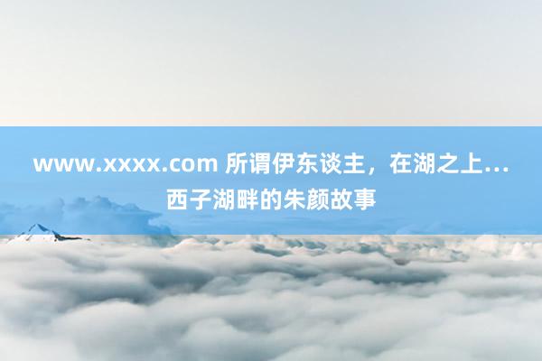 www.xxxx.com 所谓伊东谈主，在湖之上…西子湖畔的朱颜故事