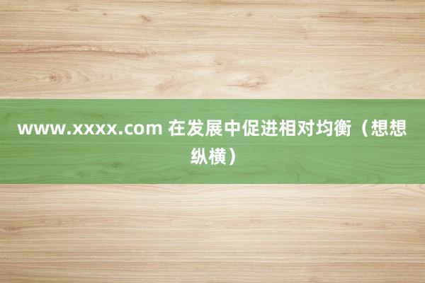 www.xxxx.com 在发展中促进相对均衡（想想纵横）