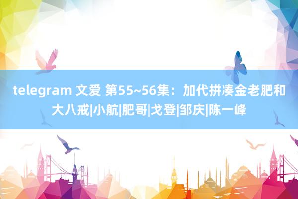 telegram 文爱 第55~56集：加代拼凑金老肥和大八戒|小航|肥哥|戈登|邹庆|陈一峰