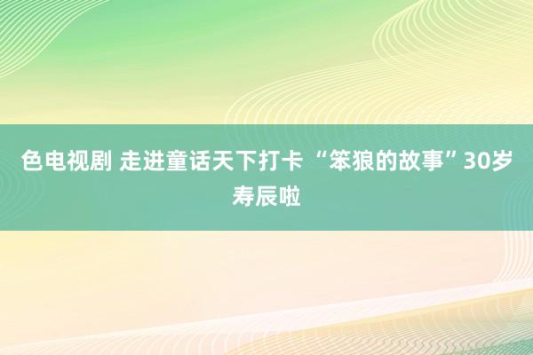 色电视剧 走进童话天下打卡 “笨狼的故事”30岁寿辰啦