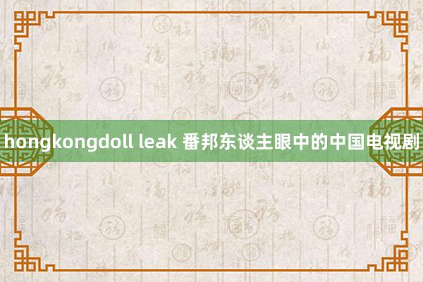 hongkongdoll leak 番邦东谈主眼中的中国电视剧