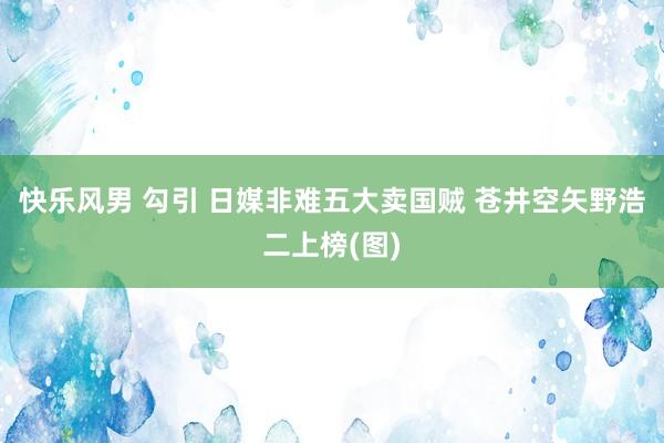 快乐风男 勾引 日媒非难五大卖国贼 苍井空矢野浩二上榜(图)