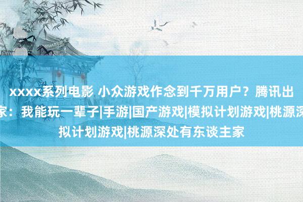 xxxx系列电影 小众游戏作念到千万用户？腾讯出了个另类，玩家：我能玩一辈子|手游|国产游戏|模拟计划游戏|桃源深处有东谈主家