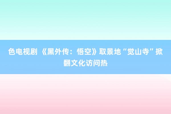 色电视剧 《黑外传：悟空》取景地“觉山寺”掀翻文化访问热