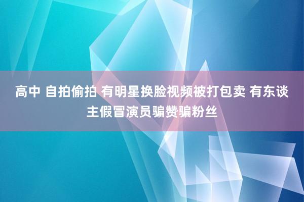 高中 自拍偷拍 有明星换脸视频被打包卖 有东谈主假冒演员骗赞骗粉丝