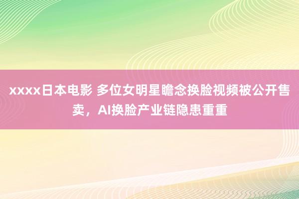 xxxx日本电影 多位女明星瞻念换脸视频被公开售卖，AI换脸产业链隐患重重