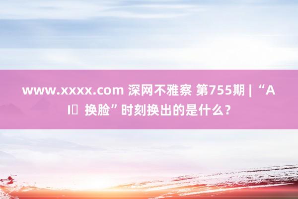 www.xxxx.com 深网不雅察 第755期 | “AI​换脸”时刻换出的是什么？