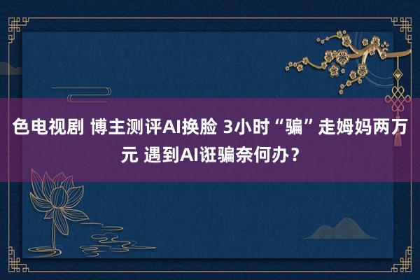 色电视剧 博主测评AI换脸 3小时“骗”走姆妈两万元 遇到AI诳骗奈何办？