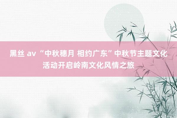 黑丝 av “中秋穗月 相约广东”中秋节主题文化活动开启岭南文化风情之旅