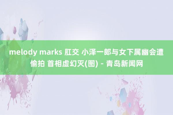 melody marks 肛交 小泽一郎与女下属幽会遭偷拍 首相虚幻灭(图)－青岛新闻网