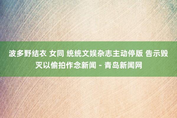 波多野结衣 女同 统统文娱杂志主动停版 告示毁灭以偷拍作念新闻－青岛新闻网