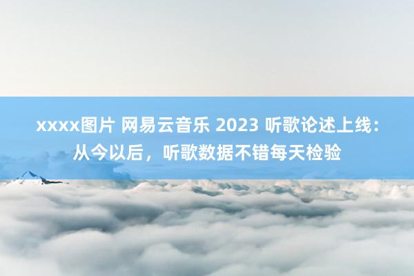 xxxx图片 网易云音乐 2023 听歌论述上线：从今以后，听歌数据不错每天检验