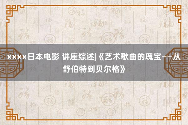 xxxx日本电影 讲座综述|《艺术歌曲的瑰宝——从舒伯特到贝尔格》