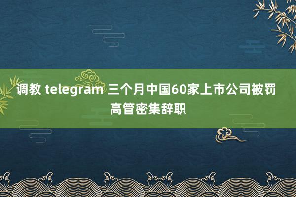 调教 telegram 三个月中国60家上市公司被罚 高管密集辞职