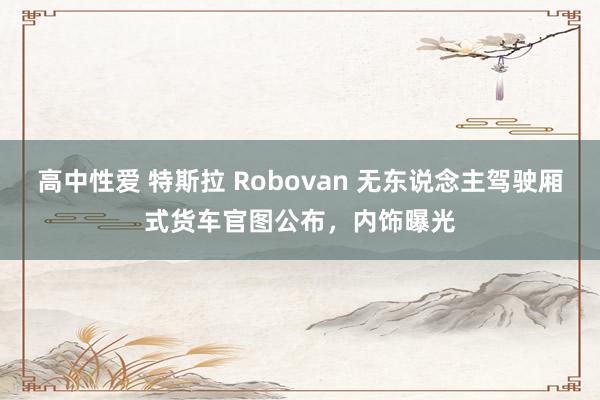 高中性爱 特斯拉 Robovan 无东说念主驾驶厢式货车官图公布，内饰曝光