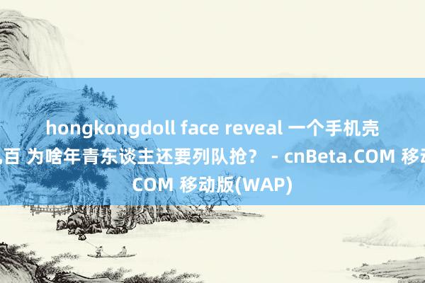 hongkongdoll face reveal 一个手机壳含泪赚你几百 为啥年青东谈主还要列队抢？ - cnBeta.COM 移动版(WAP)