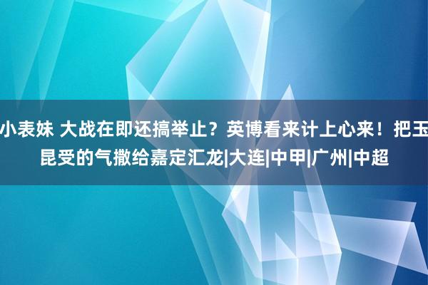 小表妹 大战在即还搞举止？英博看来计上心来！把玉昆受的气撒给嘉定汇龙|大连|中甲|广州|中超