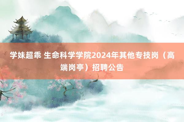 学妹超乖 生命科学学院2024年其他专技岗（高端岗亭）招聘公告