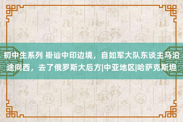 初中生系列 褂讪中印边境，自如军大队东谈主马沿途向西，去了俄罗斯大后方|中亚地区|哈萨克斯坦