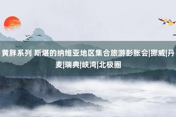 黄胖系列 斯堪的纳维亚地区集合旅游彭胀会|挪威|丹麦|瑞典|峡湾|北极圈