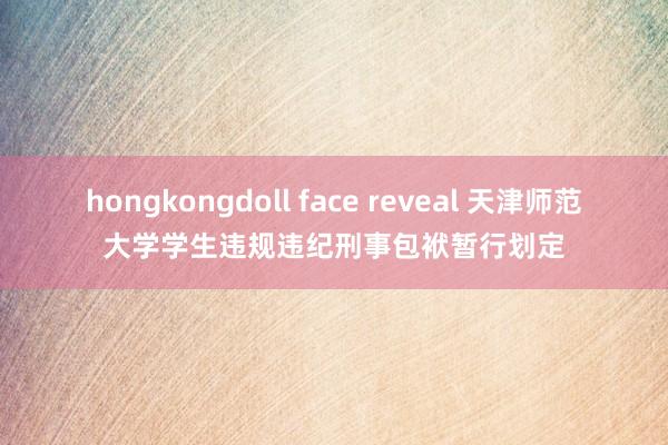 hongkongdoll face reveal 天津师范大学学生违规违纪刑事包袱暂行划定