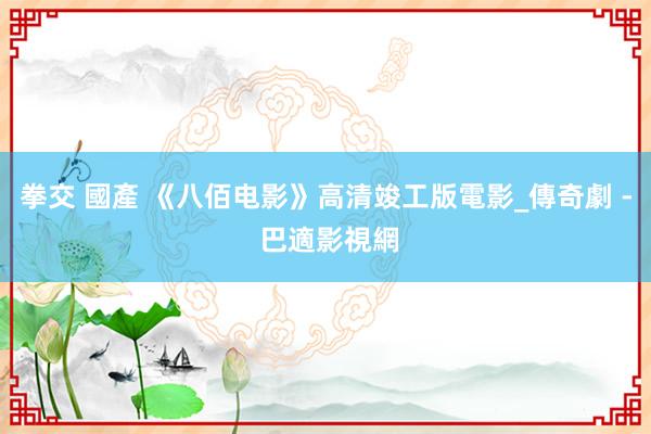 拳交 國產 《八佰电影》高清竣工版電影_傳奇劇 - 巴適影視網