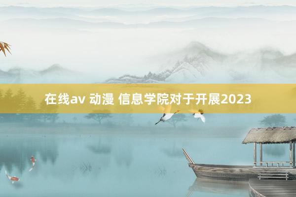 在线av 动漫 信息学院对于开展2023