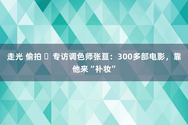 走光 偷拍 ​专访调色师张亘：300多部电影，靠他来“补妆”