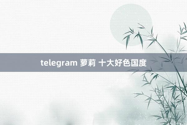 telegram 萝莉 十大好色国度